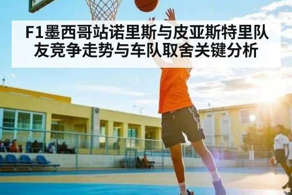 F1墨西哥站诺里斯与皮亚斯特里队友竞争走势与车队取舍关键分析